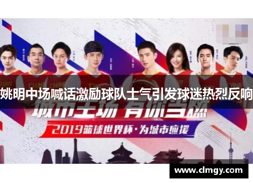 姚明中场喊话激励球队士气引发球迷热烈反响