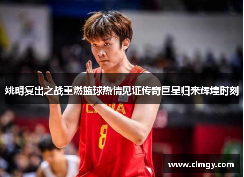 姚明复出之战重燃篮球热情见证传奇巨星归来辉煌时刻