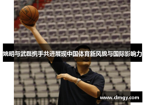 姚明与武磊携手共进展现中国体育新风貌与国际影响力