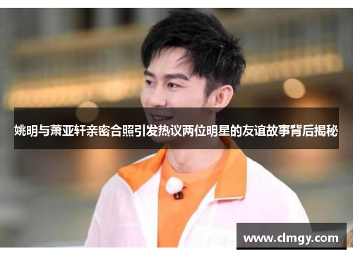 姚明与萧亚轩亲密合照引发热议两位明星的友谊故事背后揭秘