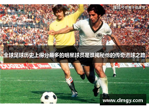 全球足球历史上得分最多的明星球员是谁揭秘他的传奇进球之路
