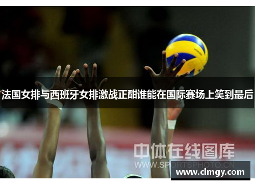 法国女排与西班牙女排激战正酣谁能在国际赛场上笑到最后