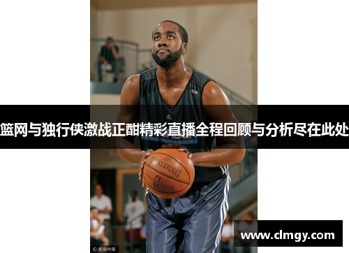 篮网与独行侠激战正酣精彩直播全程回顾与分析尽在此处